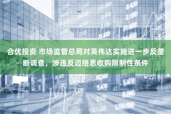 合优投资 市场监管总局对英伟达实施进一步反垄断调查，涉违反迈络思收购限制性条件