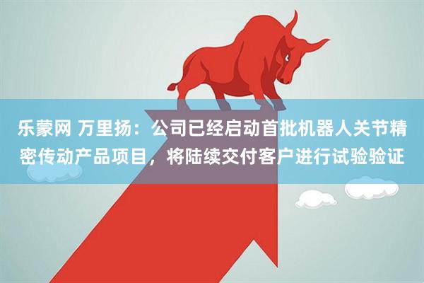 乐蒙网 万里扬：公司已经启动首批机器人关节精密传动产品项目，将陆续交付客户进行试验验证