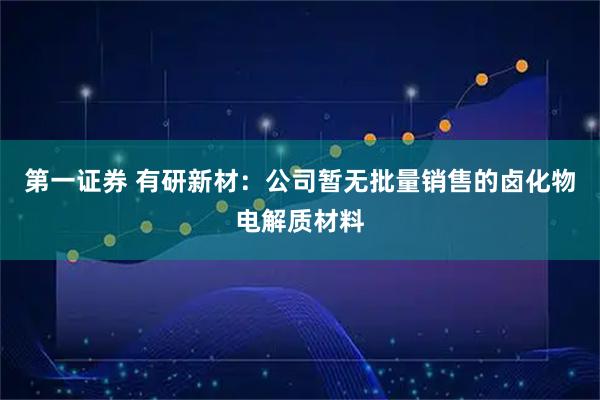 第一证券 有研新材：公司暂无批量销售的卤化物电解质材料