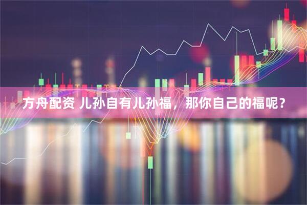 方舟配资 儿孙自有儿孙福，那你自己的福呢？