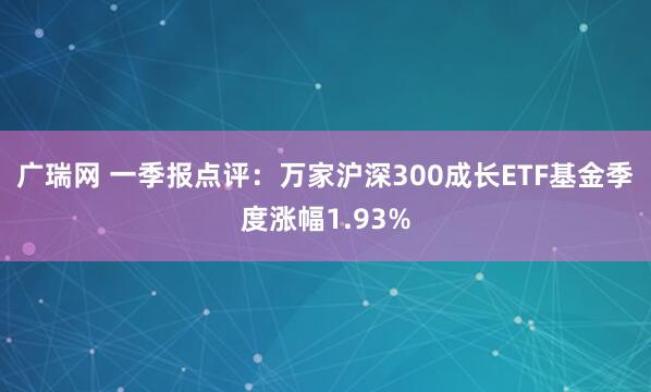广瑞网 一季报点评：万家沪深300成长ETF基金季度涨幅1.93%