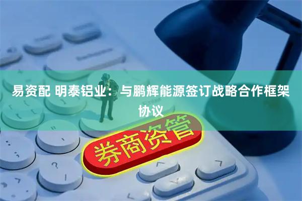 易资配 明泰铝业：与鹏辉能源签订战略合作框架协议