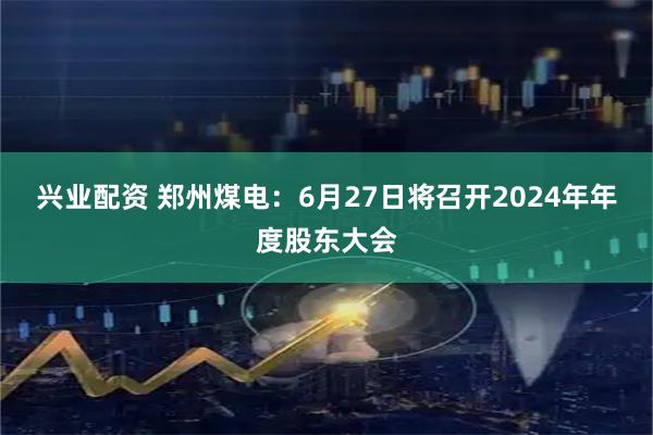 兴业配资 郑州煤电：6月27日将召开2024年年度股东大会