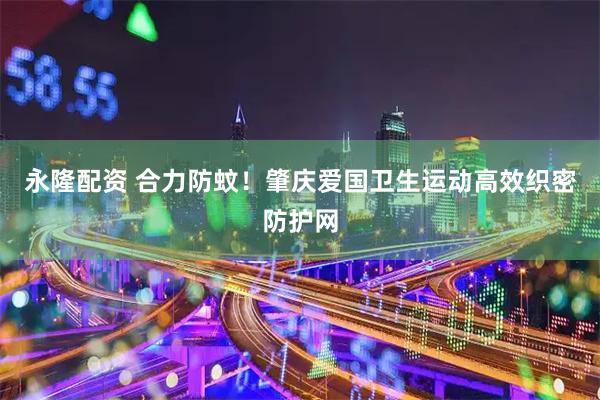 永隆配资 合力防蚊！肇庆爱国卫生运动高效织密防护网