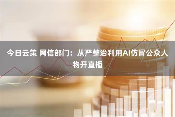 今日云策 网信部门：从严整治利用AI仿冒公众人物开直播