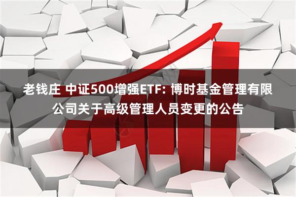 老钱庄 中证500增强ETF: 博时基金管理有限公司关于高级管理人员变更的公告