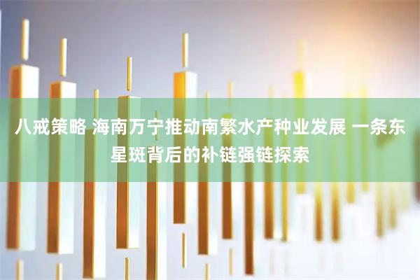 八戒策略 海南万宁推动南繁水产种业发展 一条东星斑背后的补链强链探索