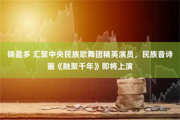 锦盈多 汇聚中央民族歌舞团精英演员，民族音诗画《融聚千年》即将上演
