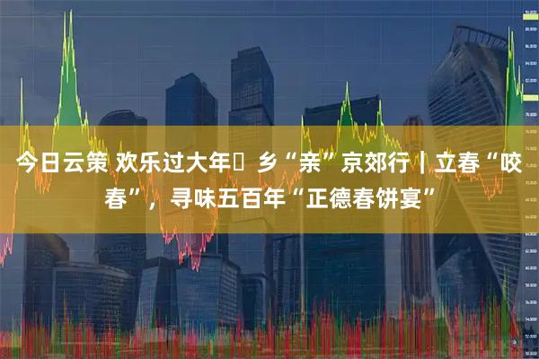 今日云策 欢乐过大年・乡“亲”京郊行｜立春“咬春”，寻味五百年“正德春饼宴”