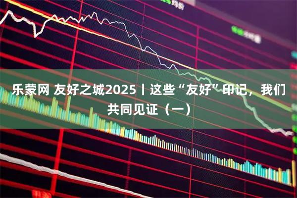 乐蒙网 友好之城2025丨这些“友好”印记，我们共同见证（一）