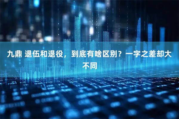 九鼎 退伍和退役，到底有啥区别？一字之差却大不同