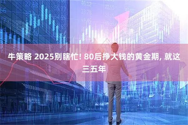 牛策略 2025别瞎忙! 80后挣大钱的黄金期, 就这三五年
