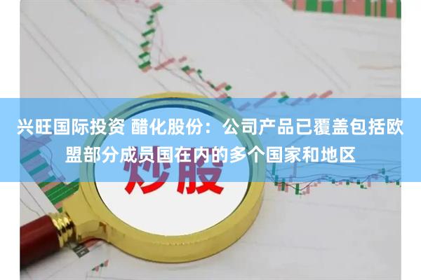 兴旺国际投资 醋化股份：公司产品已覆盖包括欧盟部分成员国在内的多个国家和地区