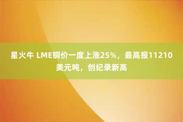 星火牛 LME铜价一度上涨25%，最高报11210美元吨，创纪录新高