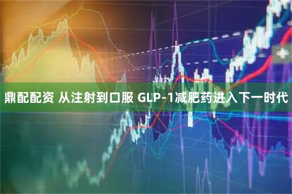 鼎配配资 从注射到口服 GLP-1减肥药进入下一时代