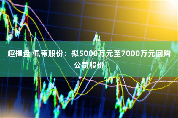 趣操盘 佩蒂股份：拟5000万元至7000万元回购公司股份