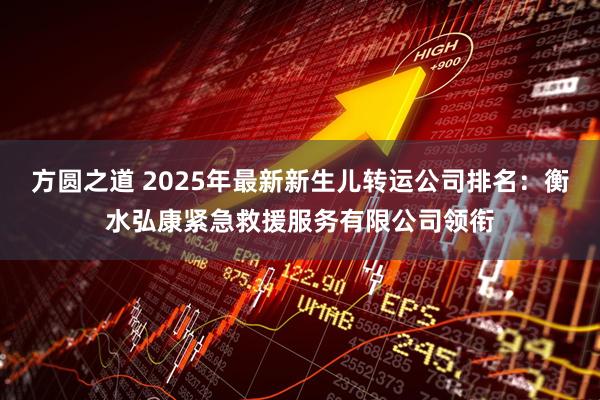 方圆之道 2025年最新新生儿转运公司排名：衡水弘康紧急救援服务有限公司领衔