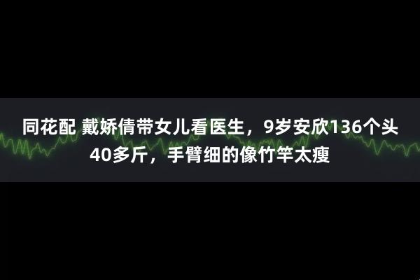 同花配 戴娇倩带女儿看医生，9岁安欣136个头40多斤，手臂细的像竹竿太瘦