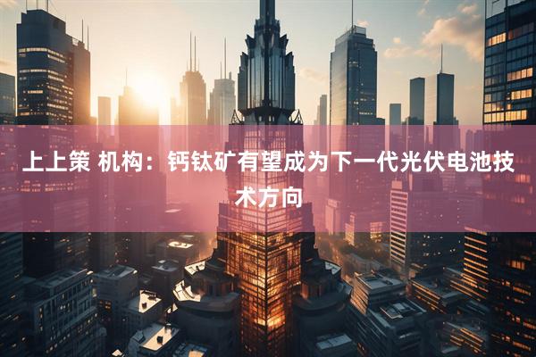 上上策 机构：钙钛矿有望成为下一代光伏电池技术方向