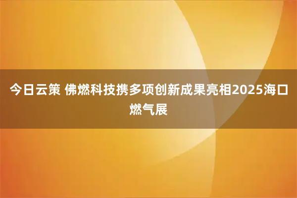 今日云策 佛燃科技携多项创新成果亮相2025海口燃气展