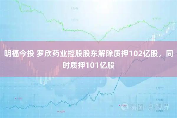 明福今投 罗欣药业控股股东解除质押102亿股，同时质押101亿股