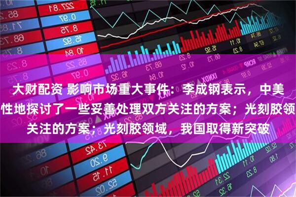 大财配资 影响市场重大事件：李成钢表示，中美双方就有关议题建设性地探讨了一些妥善处理双方关注的方案；光刻胶领域，我国取得新突破