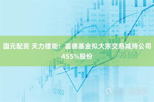 国元配资 天力锂能：富德基金拟大宗交易减持公司455%股份