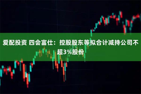 爱配投资 四会富仕：控股股东等拟合计减持公司不超3%股份
