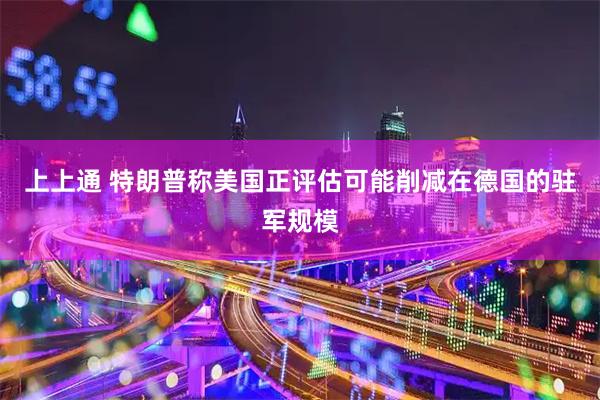 上上通 特朗普称美国正评估可能削减在德国的驻军规模