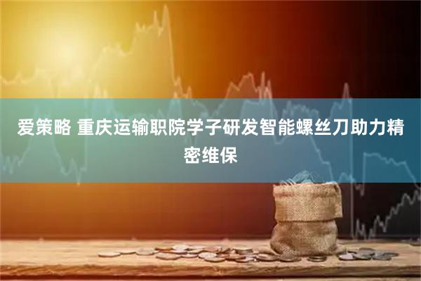 爱策略 重庆运输职院学子研发智能螺丝刀助力精密维保