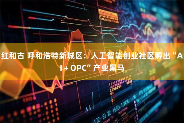 红和古 呼和浩特新城区：人工智能创业社区孵出“AI＋OPC”产业黑马