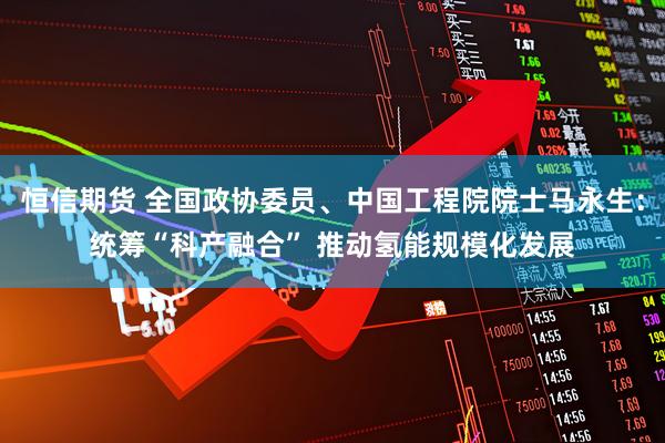 恒信期货 全国政协委员、中国工程院院士马永生：统筹“科产融合” 推动氢能规模化发展