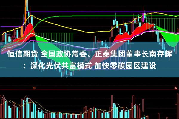 恒信期货 全国政协常委、正泰集团董事长南存辉：深化光伏共富模式 加快零碳园区建设