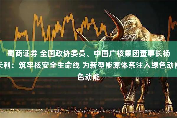 蜀商证券 全国政协委员、中国广核集团董事长杨长利：筑牢核安全生命线 为新型能源体系注入绿色动能